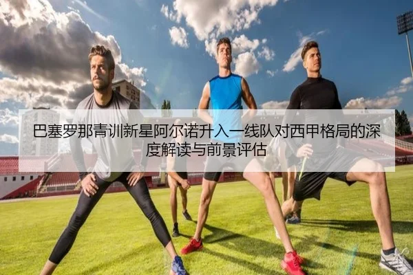 巴塞罗那青训新星阿尔诺升入一线队对西甲格局的深度解读与前景评估