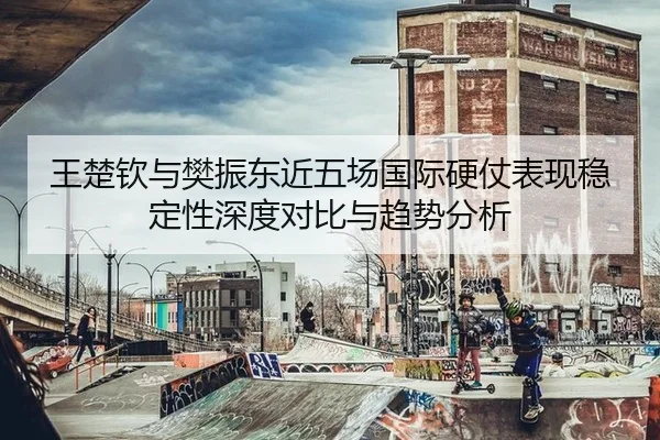 王楚钦与樊振东近五场国际硬仗表现稳定性深度对比与趋势分析