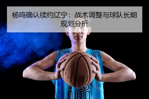 杨鸣确认续约辽宁：战术调整与球队长期规划分析